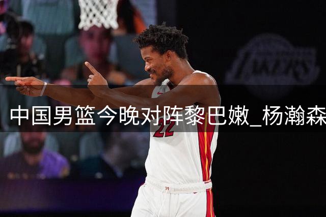 中国男篮今晚对阵黎巴嫩 杨瀚森表现成焦点