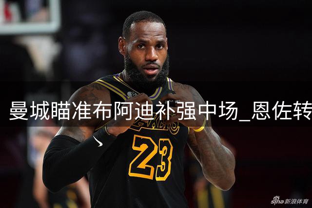 曼城瞄准布阿迪补强中场 恩佐转会仍存变数