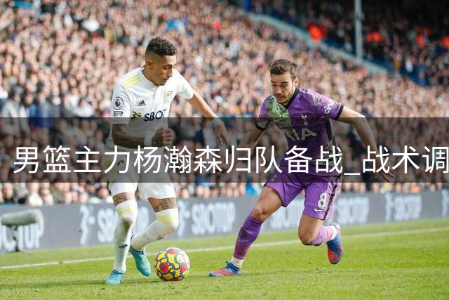 男篮主力杨瀚森归队备战 战术调整或成关键胜负手