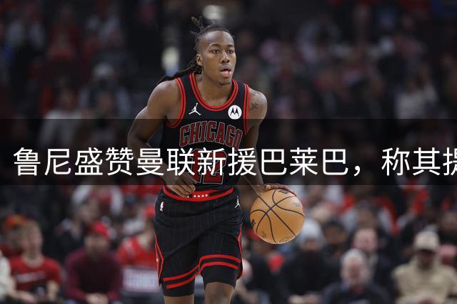 鲁尼盛赞曼联新援巴莱巴，称其提升中场实力
