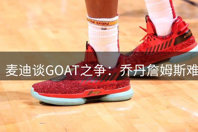 麦迪谈GOAT之争：乔丹詹姆斯难分高下 环境决定球星成就